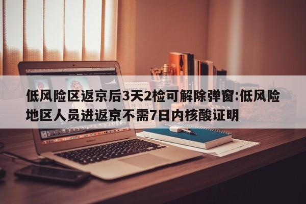 低风险区返京后3天2检可解除弹窗:低风险地区人员进返京不需7日内核酸证明