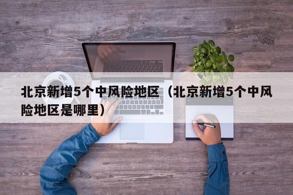 北京新增5个中风险地区(北京新增5个中风险地区是哪里)
