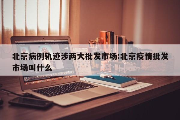 北京病例轨迹涉两大批发市场:北京疫情批发市场叫什么