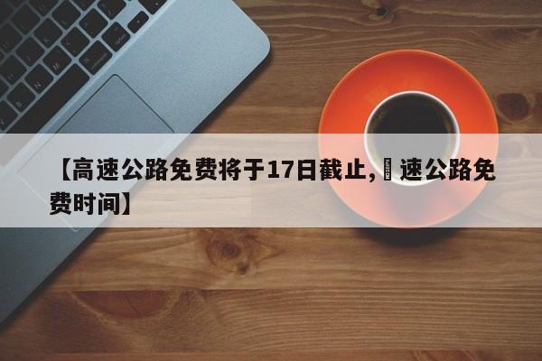 【高速公路免费将于17日截止,髙速公路免费时间】