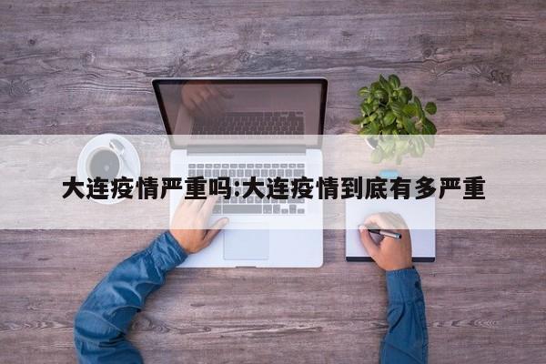 大连疫情严重吗:大连疫情到底有多严重