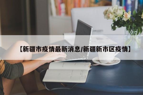 【新疆市疫情最新消息/新疆新市区疫情】
