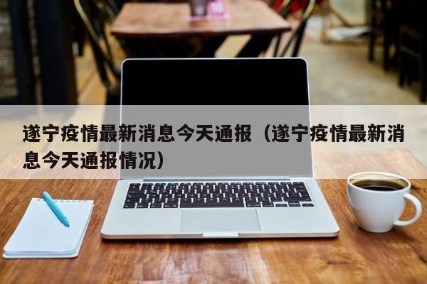 遂宁疫情最新消息今天通报(遂宁疫情最新消息今天通报情况)