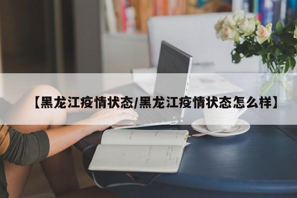 【黑龙江疫情状态/黑龙江疫情状态怎么样】
