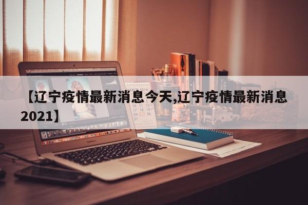 【辽宁疫情最新消息今天,辽宁疫情最新消息2021】
