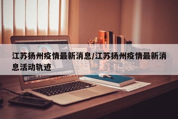 江苏扬州疫情最新消息/江苏扬州疫情最新消息活动轨迹