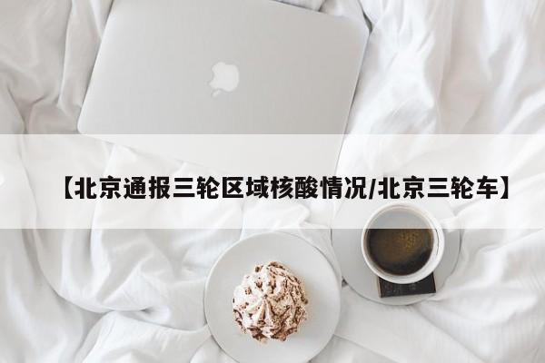 【北京通报三轮区域核酸情况/北京三轮车】