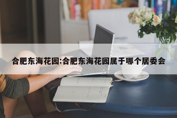 合肥东海花园:合肥东海花园属于哪个居委会