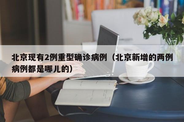 北京现有2例重型确诊病例(北京新增的两例病例都是哪儿的)