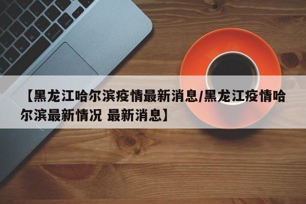 【黑龙江哈尔滨疫情最新消息/黑龙江疫情哈尔滨最新情况 最新消息】