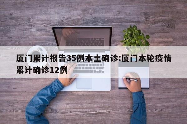 厦门累计报告35例本土确诊:厦门本轮疫情累计确诊12例