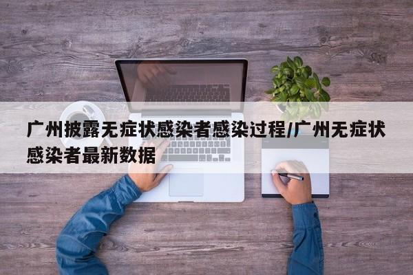 广州披露无症状感染者感染过程/广州无症状感染者最新数据