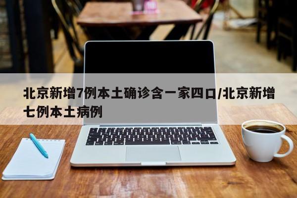 北京新增7例本土确诊含一家四口/北京新增七例本土病例