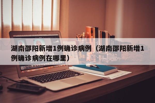 湖南邵阳新增1例确诊病例(湖南邵阳新增1例确诊病例在哪里)