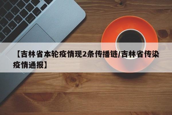 【吉林省本轮疫情现2条传播链/吉林省传染疫情通报】