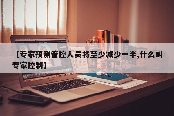 【专家预测管控人员将至少减少一半,什么叫专家控制】