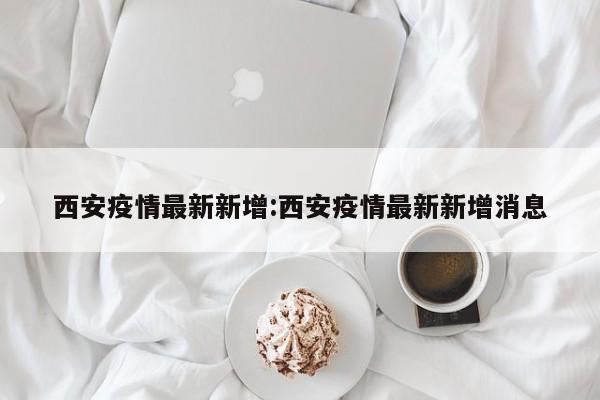 西安疫情最新新增:西安疫情最新新增消息