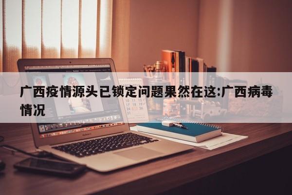广西疫情源头已锁定问题果然在这:广西病毒情况