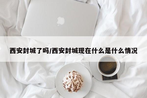 西安封城了吗/西安封城现在什么是什么情况