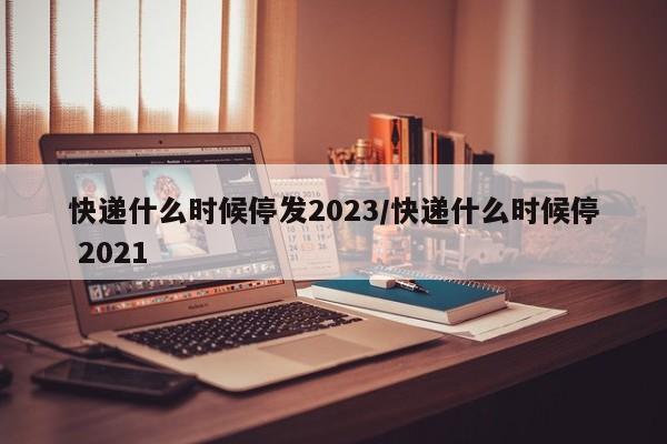 快递什么时候停发2023/快递什么时候停 2021