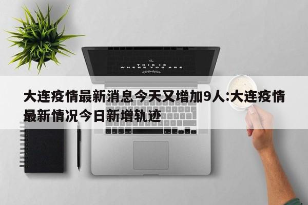 大连疫情最新消息今天又增加9人:大连疫情最新情况今日新增轨迹