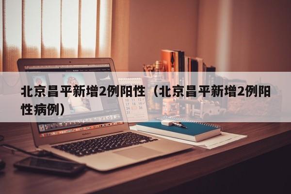 北京昌平新增2例阳性(北京昌平新增2例阳性病例)
