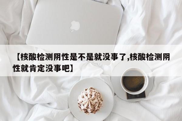 【核酸检测阴性是不是就没事了,核酸检测阴性就肯定没事吧】