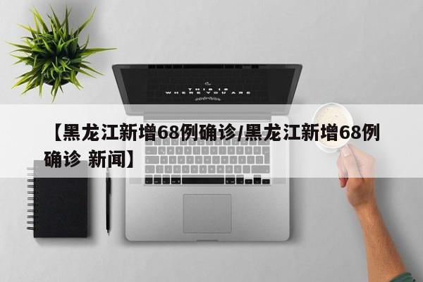 【黑龙江新增68例确诊/黑龙江新增68例确诊 新闻】