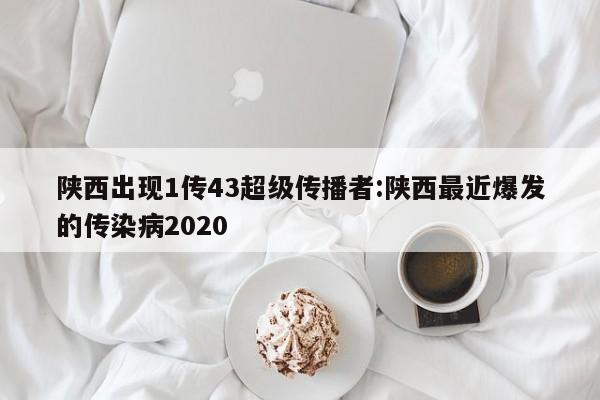陕西出现1传43超级传播者:陕西最近爆发的传染病2020