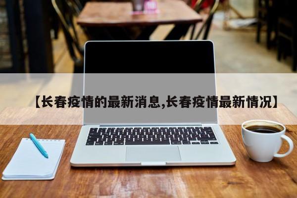 【长春疫情的最新消息,长春疫情最新情况】