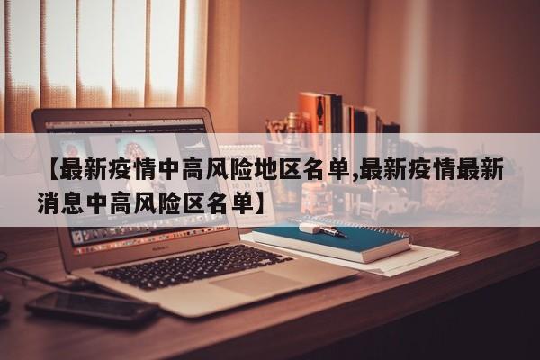 【最新疫情中高风险地区名单,最新疫情最新消息中高风险区名单】