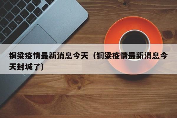 铜梁疫情最新消息今天(铜梁疫情最新消息今天封城了)