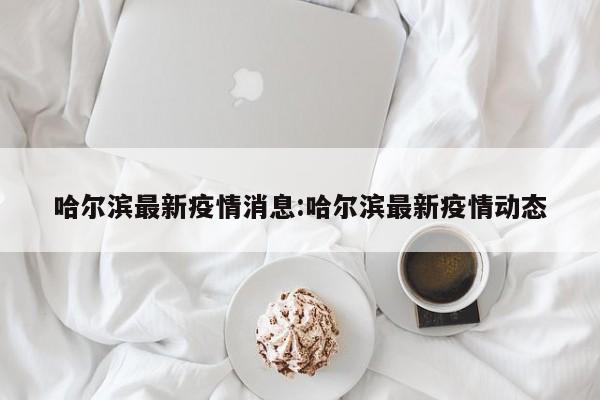 哈尔滨最新疫情消息:哈尔滨最新疫情动态
