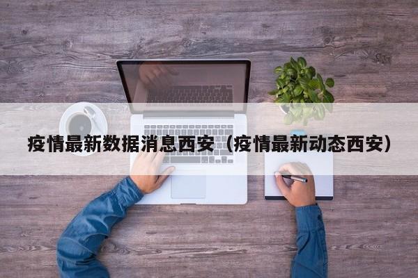 疫情最新数据消息西安(疫情最新动态西安)