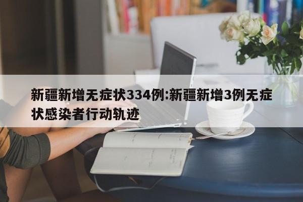 新疆新增无症状334例:新疆新增3例无症状感染者行动轨迹