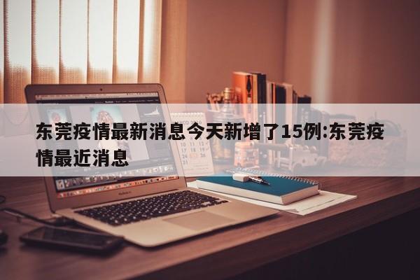 东莞疫情最新消息今天新增了15例:东莞疫情最近消息