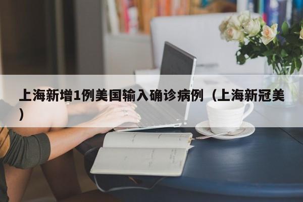 上海新增1例美国输入确诊病例(上海新冠美)