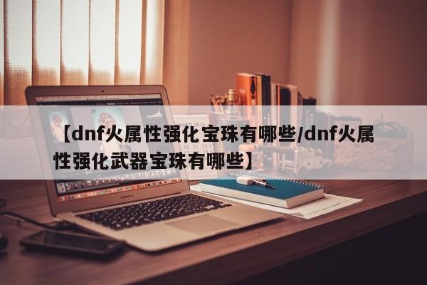 【dnf火属性强化宝珠有哪些/dnf火属性强化武器宝珠有哪些】