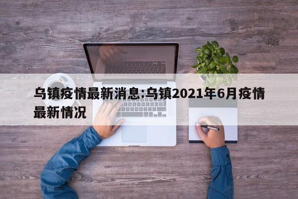 乌镇疫情最新消息:乌镇2021年6月疫情最新情况