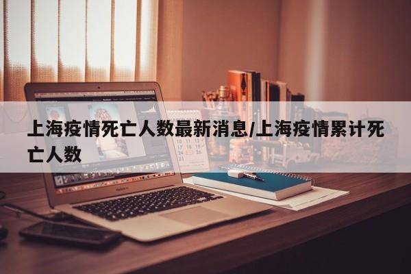 上海疫情死亡人数最新消息/上海疫情累计死亡人数