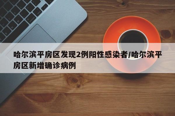 哈尔滨平房区发现2例阳性感染者/哈尔滨平房区新增确诊病例