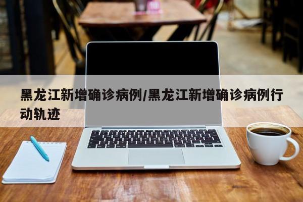 黑龙江新增确诊病例/黑龙江新增确诊病例行动轨迹