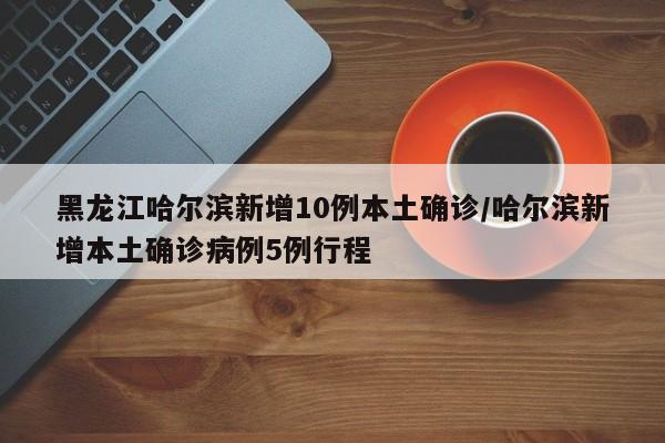 黑龙江哈尔滨新增10例本土确诊/哈尔滨新增本土确诊病例5例行程