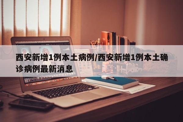 西安新增1例本土病例/西安新增1例本土确诊病例最新消息