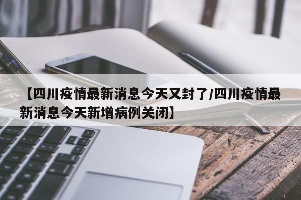 【四川疫情最新消息今天又封了/四川疫情最新消息今天新增病例关闭】