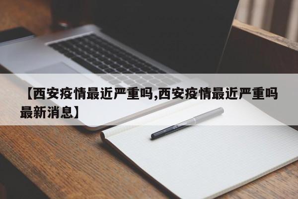 【西安疫情最近严重吗,西安疫情最近严重吗最新消息】