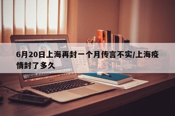 6月20日上海再封一个月传言不实/上海疫情封了多久