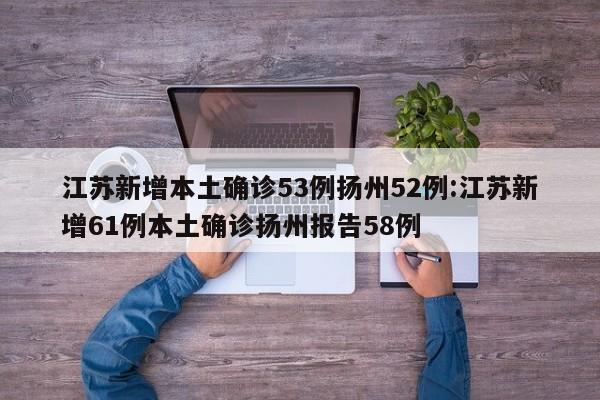 江苏新增本土确诊53例扬州52例:江苏新增61例本土确诊扬州报告58例