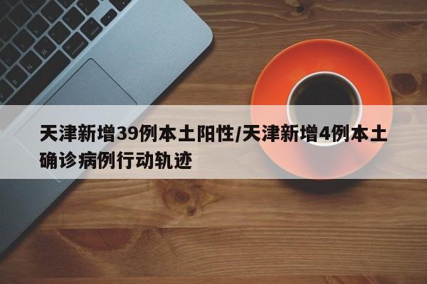 天津新增39例本土阳性/天津新增4例本土确诊病例行动轨迹