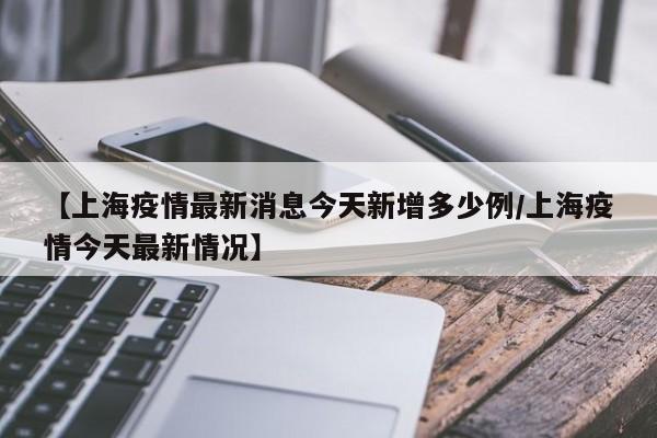 【上海疫情最新消息今天新增多少例/上海疫情今天最新情况】